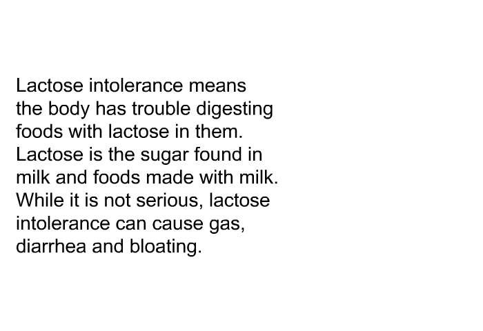 Lactose intolerance means the body has trouble digesting foods with lactose in them. Lactose is the sugar found in milk and foods made with milk. While it is not serious, lactose intolerance can cause gas, diarrhea and bloating.