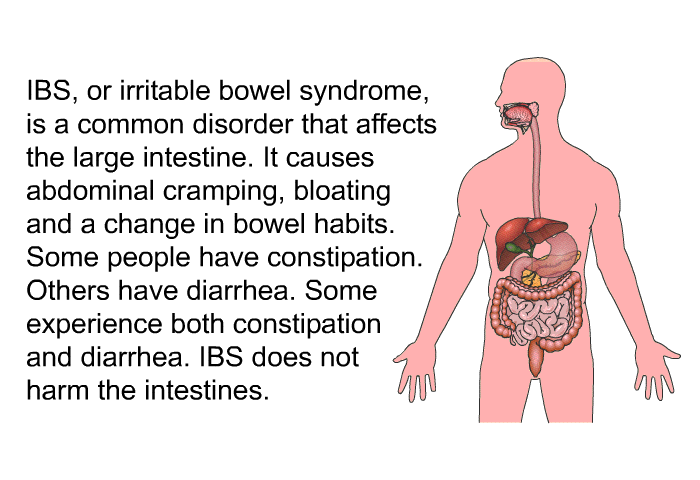 IBS, or irritable bowel syndrome, is a common disorder that affects the large intestine. It causes abdominal cramping, bloating and a change in bowel habits. Some people have constipation. Others have diarrhea. Some experience both constipation and diarrhea. IBS does not harm the intestines.
