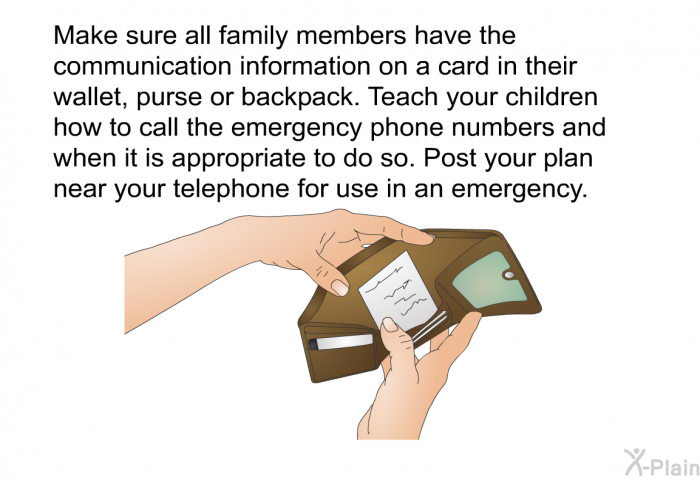 Make sure all family members have the communication information on a card in their wallet, purse or backpack. Teach your children how to call the emergency phone numbers and when it is appropriate to do so. Post your plan near your telephone for use in an emergency.