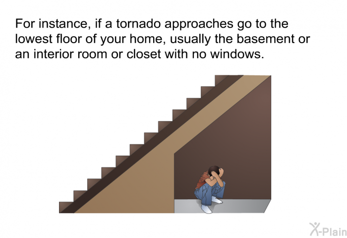 For instance, if a tornado approaches go to the lowest floor of your home, usually the basement or an interior room or closet with no windows.