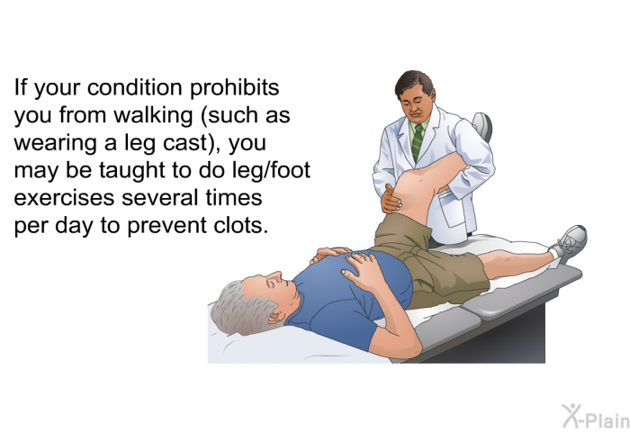 If your condition prohibits you from walking (such as wearing a leg cast), you may be taught to do leg/foot exercises several times per day to prevent clots.