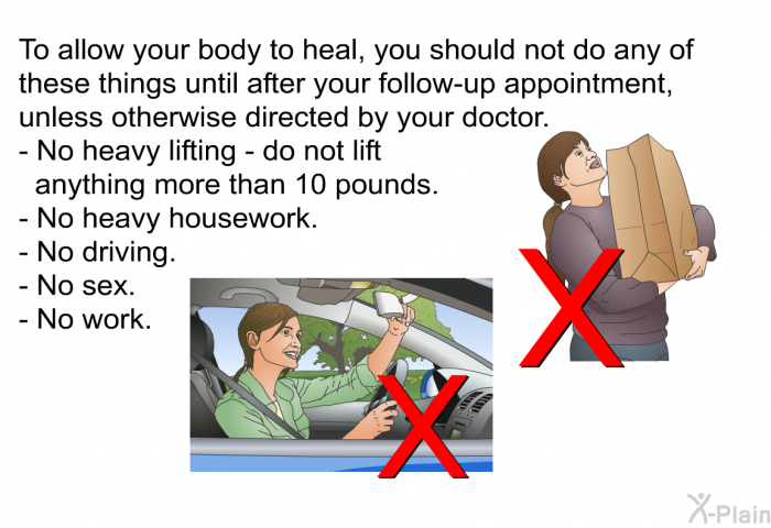 To allow your body to heal, you should not do any of these things until after your follow-up appointment, unless otherwise directed by your doctor.  No heavy lifting - do not lift anything more than 10 pounds. No heavy housework. No driving. No sex. No work.