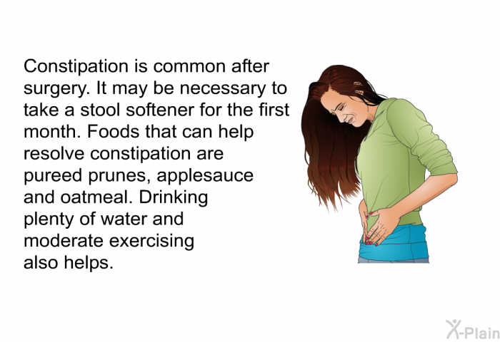 Constipation is common after surgery. It may be necessary to take a stool softener for the first month. Foods that can help resolve constipation are pureed prunes, applesauce and oatmeal. Drinking plenty of water and moderate exercising also helps.