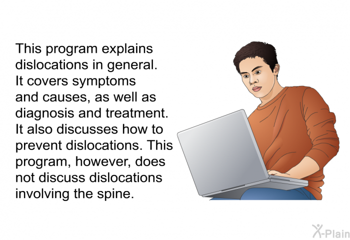 This health information explains dislocations in general. It covers symptoms and causes, as well as diagnosis and treatment. It also discusses how to prevent dislocations. This program, however, does not discuss dislocations involving the spine.
