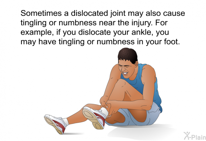 Sometimes a dislocated joint may also cause tingling or numbness near the injury. For example, if you dislocate your ankle, you may have tingling or numbness in your foot.