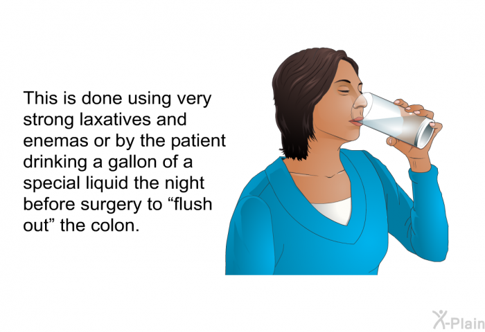 This is done using very strong laxatives and enemas or by the patient drinking a gallon of a special liquid the night before surgery to “flush out” the colon.
