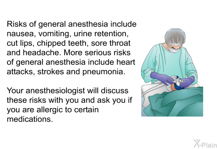 Risks of general anesthesia include nausea, vomiting, urine retention, cut lips, chipped teeth, sore throat and headache. More serious risks of general anesthesia include heart attacks, strokes and pneumonia. Your anesthesiologist will discuss these risks with you and ask you if you are allergic to certain medications.