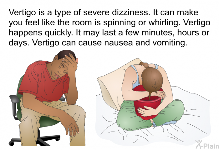 Vertigo is a type of severe dizziness. It can make you feel like the room is spinning or whirling. Vertigo happens quickly. It may last a few minutes, hours or days. Vertigo can cause nausea and vomiting.