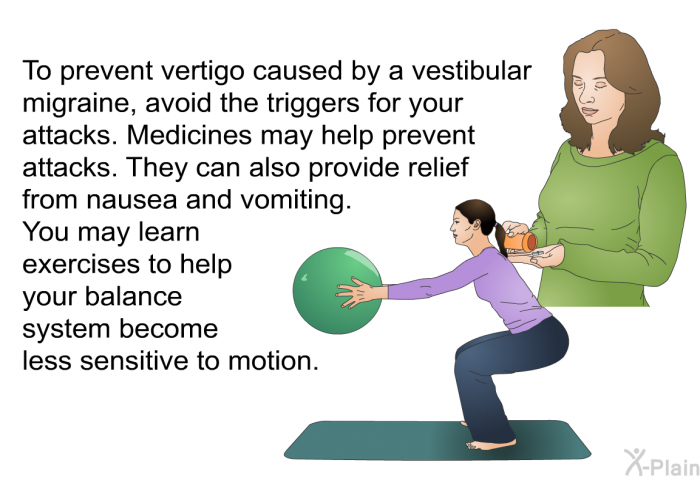 To prevent vertigo caused by a vestibular migraine, avoid the triggers for your attacks. Medicines may help prevent attacks. They can also provide relief from nausea and vomiting. You may learn exercises to help your balance system become less sensitive to motion.