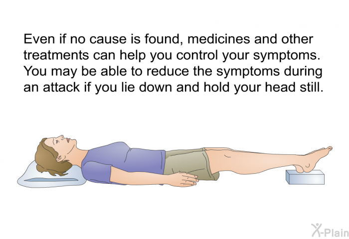 Even if no cause is found, medicines and other treatments can help you control your symptoms. You may be able to reduce the symptoms during an attack if you lie down and hold your head still.