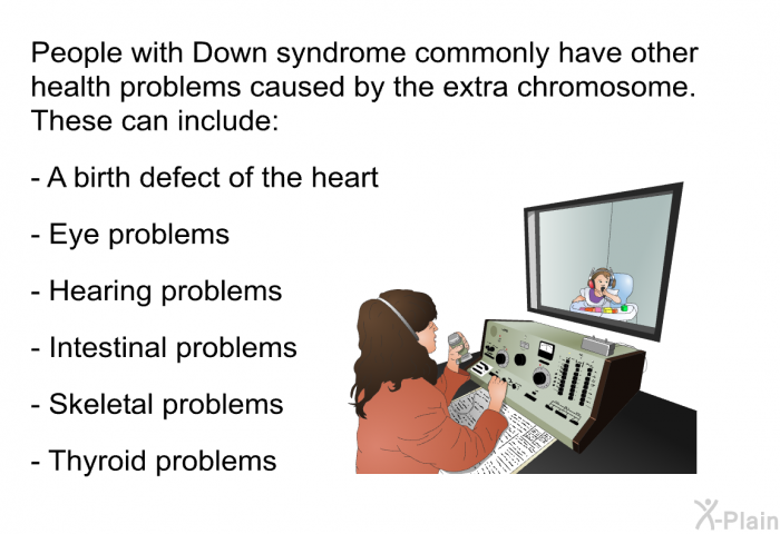 People with Down syndrome commonly have other health problems caused by the extra chromosome. These can include:  A birth defect of the heart Eye problems Hearing problems Intestinal problems Skeletal problems Thyroid problems