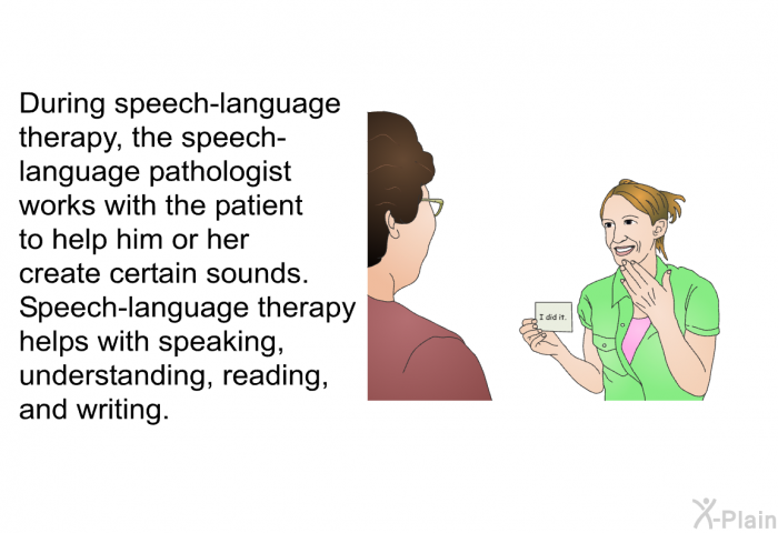During speech-language therapy, the speech-language pathologist works with the patient to help him or her create certain sounds. Speech-language therapy helps with speaking, understanding, reading, and writing.