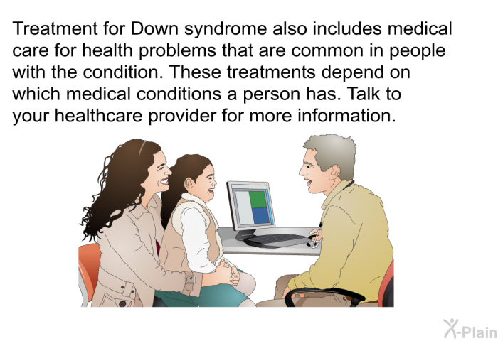 Treatment for Down syndrome also includes medical care for health problems that are common in people with the condition. These treatments depend on which medical conditions a person has. Talk to your healthcare provider for more information.