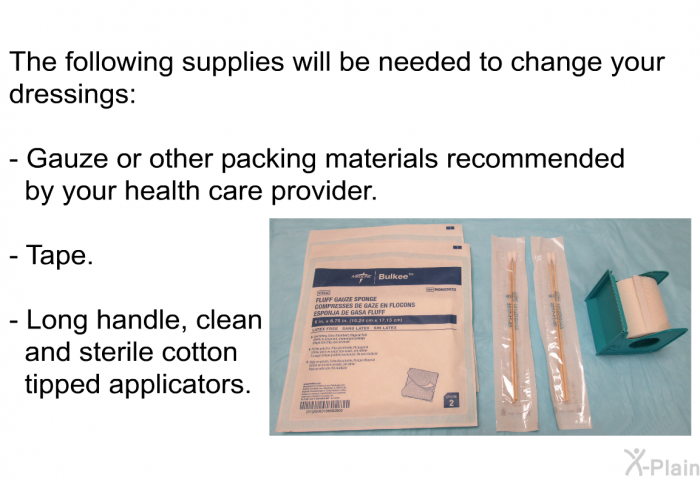 The following supplies will be needed to change your dressings:  Gauze or other packing materials recommended by your health care provider. Tape. Long handle, clean and sterile cotton tipped applicators.
