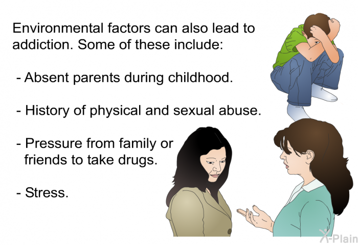 Environmental factors can also lead to addiction. Some of these include:  Absent parents during childhood. History of physical and sexual abuse. Pressure from family or friends to take drugs. Stress.