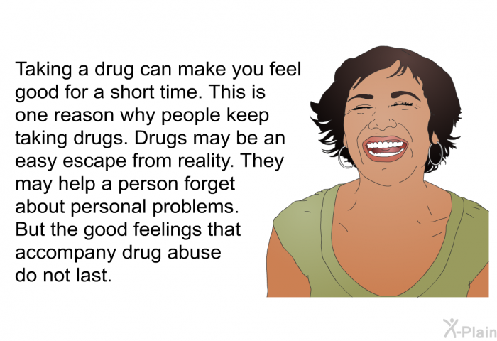 Taking a drug can make you feel good for a short time. This is one reason why people keep taking drugs. Drugs may be an easy escape from reality. They may help a person forget about personal problems. But the good feelings that accompany drug abuse do not last.