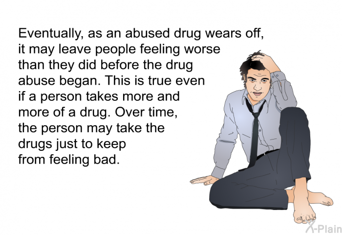 Eventually, as an abused drug wears off, it may leave people feeling worse than they did before the drug abuse began. This is true even if a person takes more and more of a drug. Over time, the person may take the drugs just to keep from feeling bad.