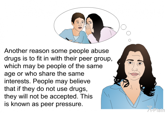 Another reason some people abuse drugs is to fit in with their peer group, which may be people of the same age or who share the same interests. People may believe that if they do not use drugs, they will not be accepted. This is known as peer pressure.