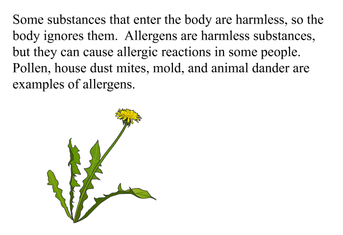 Some substances that enter the body are harmless, so the body ignores them. Allergens are harmless substances, but they can cause allergic reactions in some people. Pollen, house dust mites, mold, and animal dander are examples of allergens.
