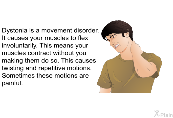 Dystonia is a movement disorder. It causes your muscles to flex involuntarily. This means your muscles contract without you making them do so. This causes twisting and repetitive motions. Sometimes these motions are painful.