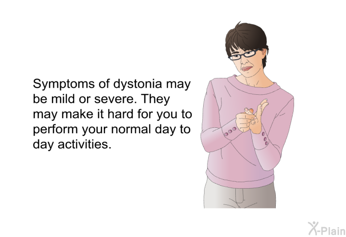 Symptoms of dystonia may be mild or severe. They may make it hard for you to perform your normal day to day activities.