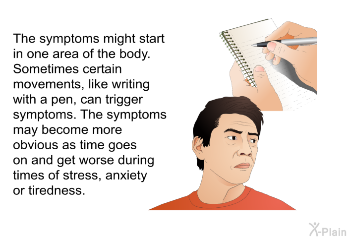 The symptoms might start in one area of the body. Sometimes certain movements, like writing with a pen, can trigger symptoms. The symptoms may become more obvious as time goes on and get worse during times of stress, anxiety or tiredness.