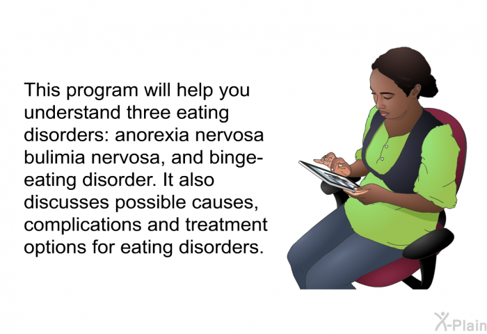 This health information will help you understand three eating disorders: anorexia nervosa, bulimia nervosa and binge-eating disorder. It also discusses possible causes, complications and treatment options for eating disorders.