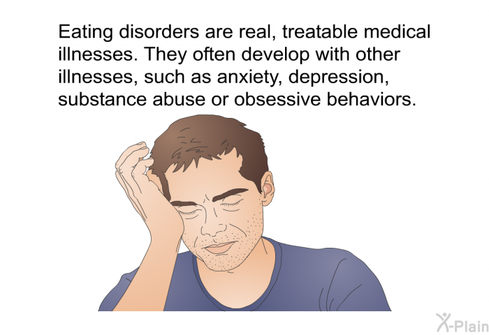 Eating disorders are real, treatable medical illnesses. They often develop with other illnesses, such as anxiety, depression, substance abuse or obsessive behaviors.