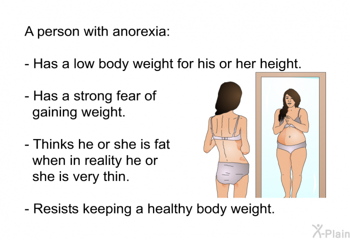 A person with anorexia:  Has a low body weight for his or her height. Has a strong fear of gaining weight. Thinks he or she is fat when in reality he or she is very thin. Resists keeping a healthy body weight.