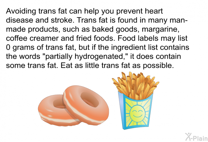 Avoiding trans fat can help you prevent heart disease and stroke. Trans fat is found in many man-made products, such as baked goods, margarine, coffee creamer and fried foods. Food labels may list 0 grams of trans fat, but if the ingredient list contains the words "partially hydrogenated," it does contain some trans fat. Eat as little trans fat as possible.