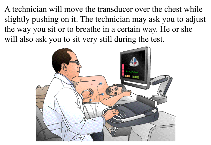 A technician will move the transducer over the chest while slightly pushing on it. The technician may ask you to adjust the way you sit or to breathe in a certain way. He or she will also ask you to sit very still during the test.