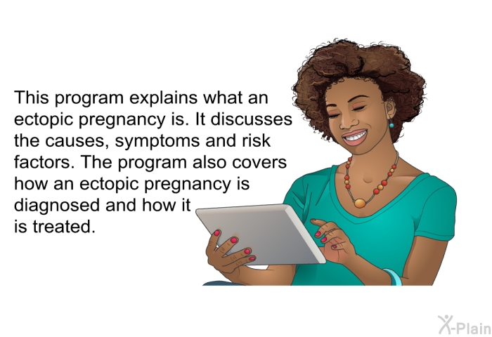 This health information explains what an ectopic pregnancy is. It discusses the causes, symptoms and risk factors. The health information also covers how an ectopic pregnancy is diagnosed and how it is treated.