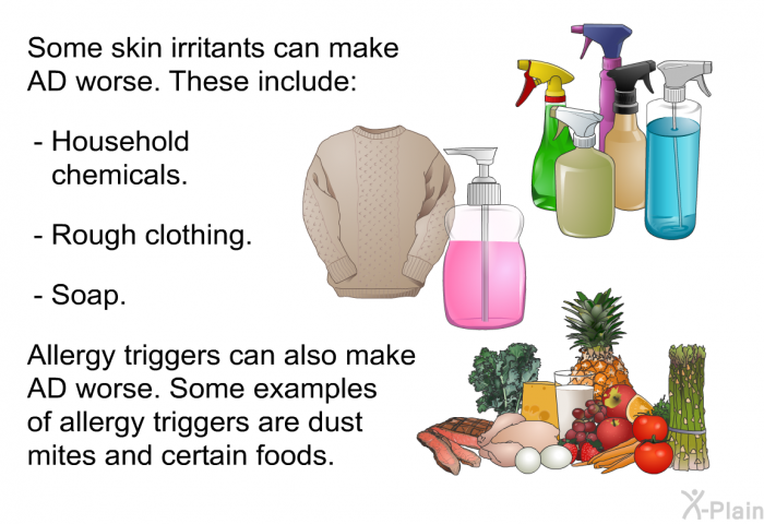 Some skin irritants can make AD worse. These include:  Household chemicals. Rough clothing. Soap.  
 Allergy triggers can also make AD worse. Some examples of allergy triggers are dust mites and certain foods.