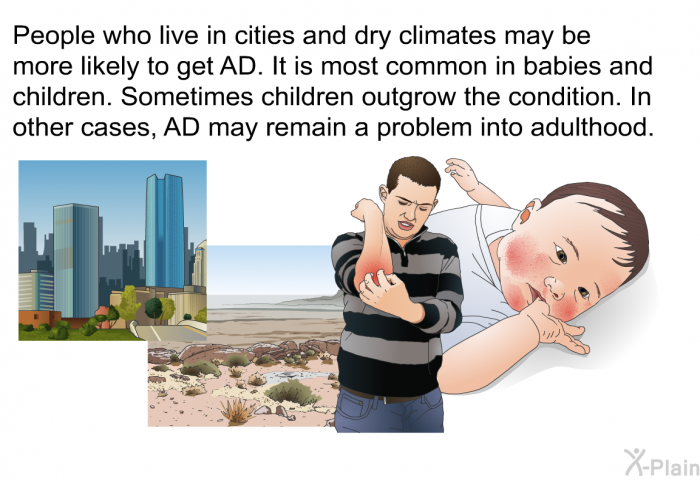 People who live in cities and dry climates may be more likely to get AD. It is most common in babies and children. Sometimes children outgrow the condition. In other cases, AD may remain a problem into adulthood.