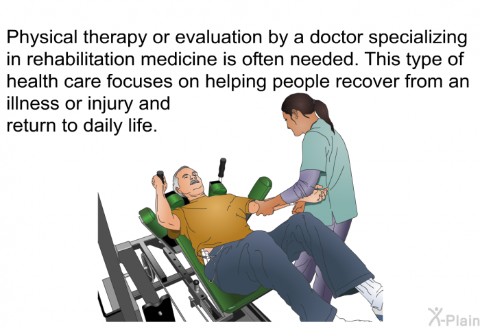 Physical therapy or evaluation by a doctor specializing in rehabilitation medicine is often needed. This type of health care focuses on helping people recover from an illness or injury and return to daily life.