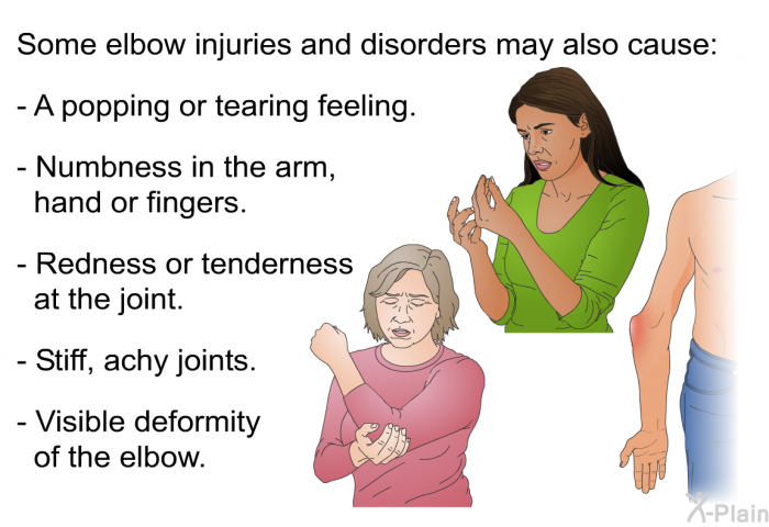 Some elbow injuries and disorders may also cause:  A popping or tearing feeling. Numbness in the arm, hand or fingers. Redness or tenderness at the joint. Stiff, achy joints. Visible deformity of the elbow.