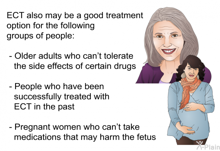 ECT also may be a good treatment option for the following groups of people:  Older adults who can't tolerate the side effects of certain drugs People who have been successfully treated with ECT in the past Pregnant women who can't take medications that may harm the fetus