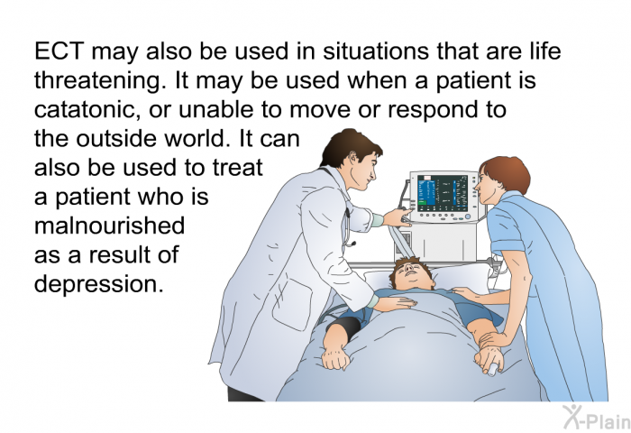 ECT may also be used in situations that are life threatening. It may be used when a patient is catatonic, or unable to move or respond to the outside world. It can also be used to treat a patient who is malnourished as a result of depression.