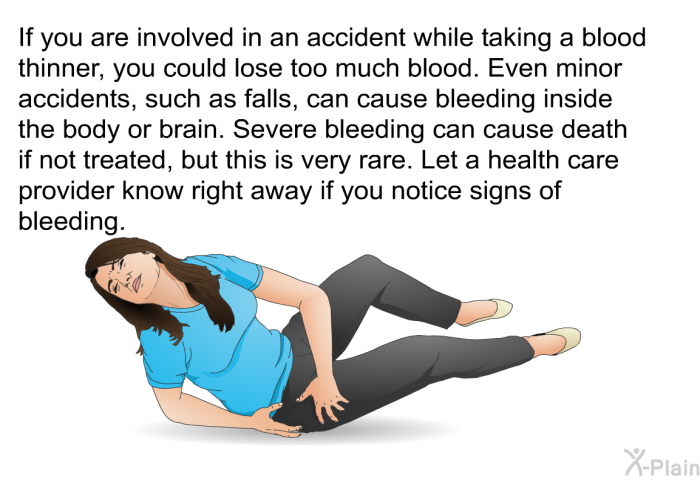 If you are involved in an accident while taking a blood thinner, you could lose too much blood. Even minor accidents, such as falls, can cause bleeding inside the body or brain. Severe bleeding can cause death if not treated, but this is very rare. Let a health care provider know right away if you notice signs of bleeding.