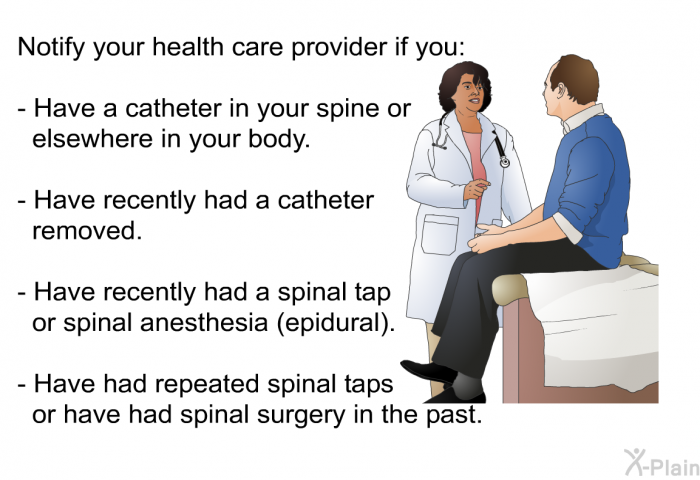 Notify your health care provider if you:  Have a catheter in your spine or elsewhere in your body. Have recently had a catheter removed. Have recently had a spinal tap or spinal anesthesia (epidural). Have had repeated spinal taps or have had spinal surgery in the past.