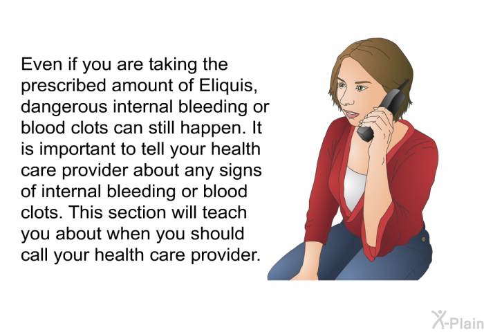 Even if you are taking the prescribed amount of Eliquis, dangerous internal bleeding or blood clots can still happen. It is important to tell your health care provider about any signs of internal bleeding or blood clots. This section will teach you about when you should call your health care provider.
