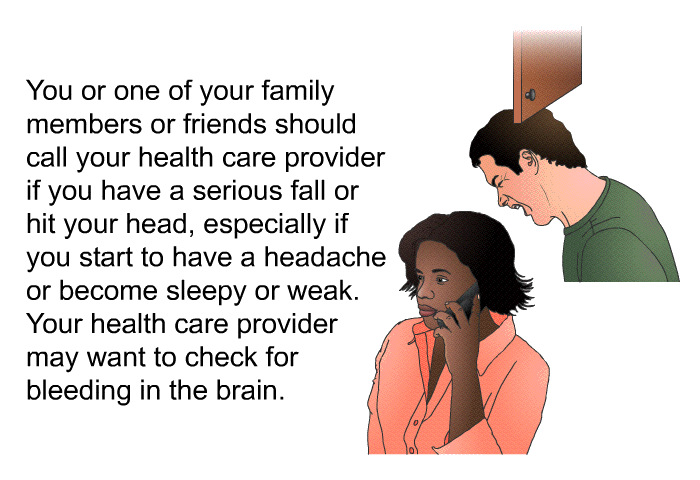 You or one of your family members or friends should call your health care provider if you have a serious fall or hit your head, especially if you start to have a headache or become sleepy or weak. Your health care provider may want to check for bleeding in the brain.