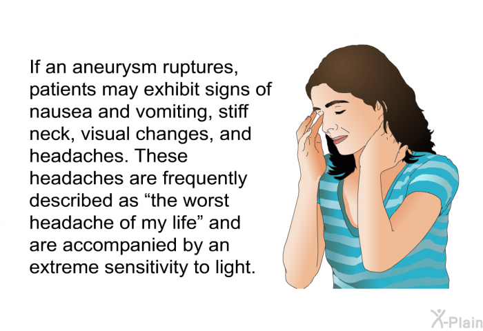 If an aneurysm ruptures, patients may exhibit signs of nausea and vomiting, stiff neck, visual changes, and headaches. These headaches are frequently described as “the worst headache of my life” and are accompanied by an extreme sensitivity to light.