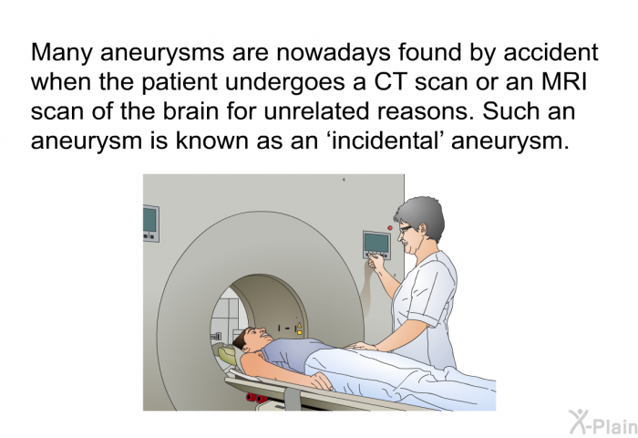 Many aneurysms are nowadays found by accident when the patient undergoes a CT scan or an MRI scan of the brain for unrelated reasons. Such an aneurysm is known as an  incidental' aneurysm.