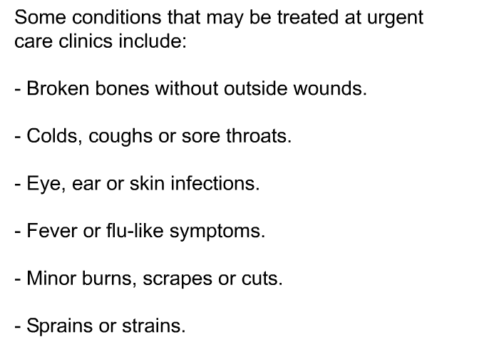 Some conditions that may be treated at urgent care clinics include:  Broken bones without outside wounds. Colds, coughs or sore throats. Eye, ear or skin infections. Fever or flu-like symptoms. Minor burns, scrapes or cuts. Sprains or strains.