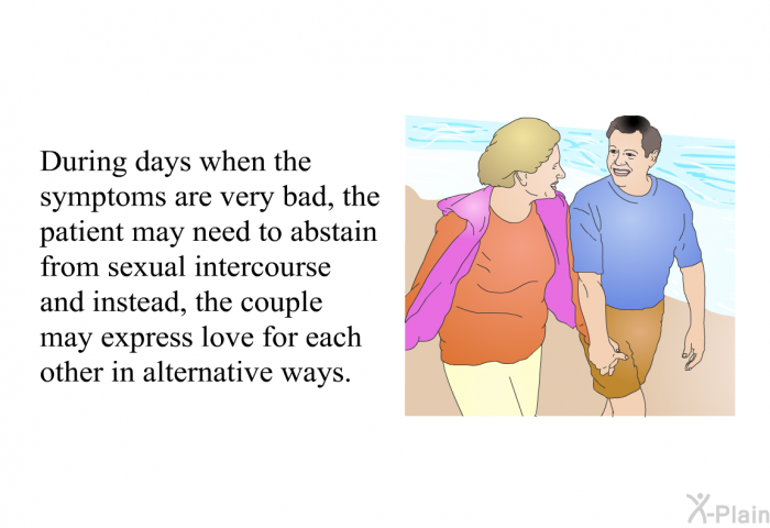 During days when the symptoms are very bad, the patient may need to abstain from sexual intercourse and instead, the couple may express love for each other in alternative ways.