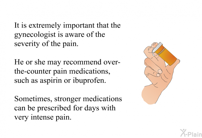 It is extremely important that the gynecologist is aware of the severity of the pain. He or she may recommend over-the-counter pain medications, such as aspirin or ibuprofen. Sometimes, stronger medications can be prescribed for days with very intense pain.