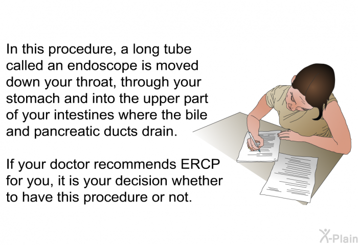 In this procedure, a long tube called an endoscope is moved down your throat, through your stomach and into the upper part of your intestines where the bile and pancreatic ducts drain. If your doctor recommends ERCP for you, it is your decision whether to have this procedure or not.