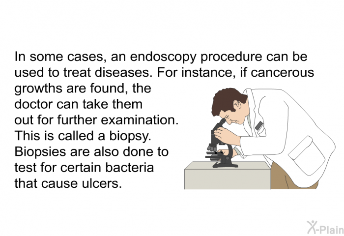 In some cases, an endoscopy procedure can be used to treat diseases. For instance, if cancerous growths are found, the doctor can take them out for further examination. This is called a biopsy. Biopsies are also done to test for certain bacteria that cause ulcers.
