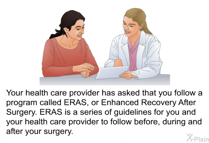 Your health care provider has asked that you follow a program called ERAS, or Enhanced Recovery After Surgery. ERAS is a series of guidelines for you and your health care provider to follow before, during and after your surgery.